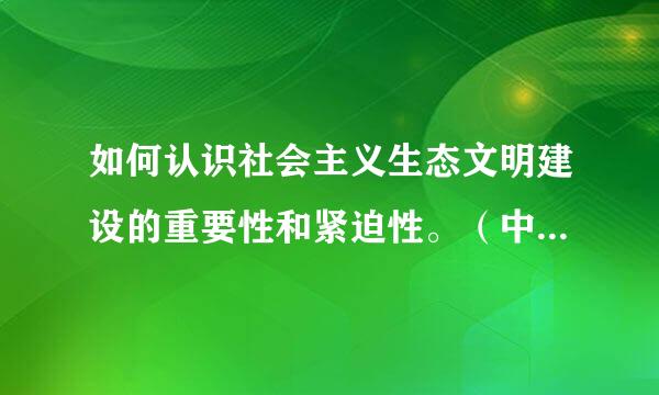 如何认识社会主义生态文明建设的重要性和紧迫性。（中国特色社会主义理论体系概论形成侵维增死根条性考核里面的题目）