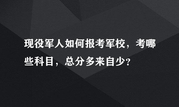 现役军人如何报考军校，考哪些科目，总分多来自少？