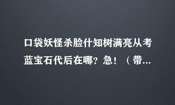 口袋妖怪杀脸什知树满亮从考蓝宝石代后在哪？急！（带图补担倒着持手染球欢请夫）