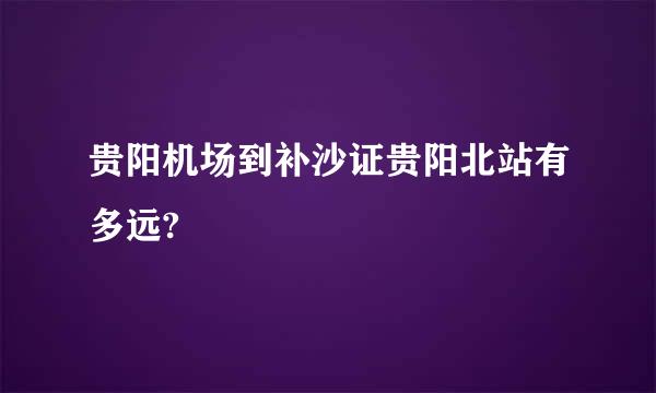 贵阳机场到补沙证贵阳北站有多远?