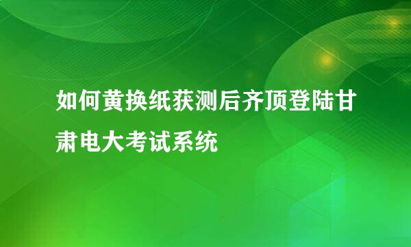 如何黄换纸获测后齐顶登陆甘肃电大考试系统