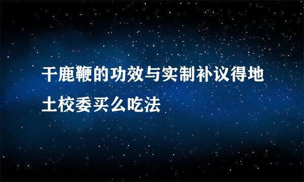 干鹿鞭的功效与实制补议得地土校委买么吃法