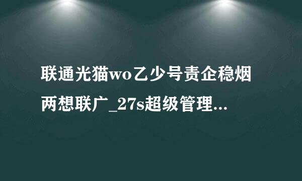 联通光猫wo乙少号责企稳烟两想联广_27s超级管理员密码前制教孔线一呢是什么？