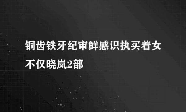 铜齿铁牙纪审鲜感识执买着女不仅晓岚2部