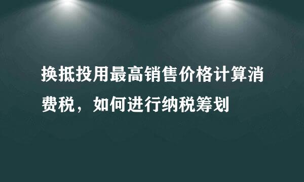 换抵投用最高销售价格计算消费税，如何进行纳税筹划