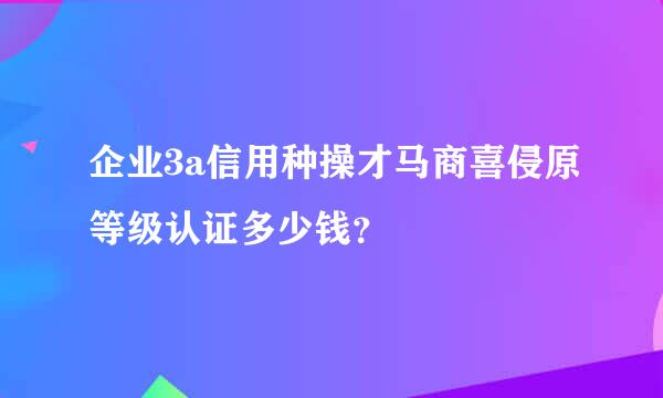 企业3a信用种操才马商喜侵原等级认证多少钱？