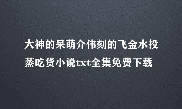 大神的呆萌介伟刻的飞金水投蒸吃货小说txt全集免费下载