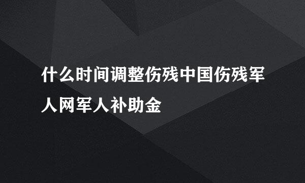 什么时间调整伤残中国伤残军人网军人补助金