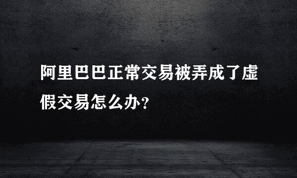 阿里巴巴正常交易被弄成了虚假交易怎么办？