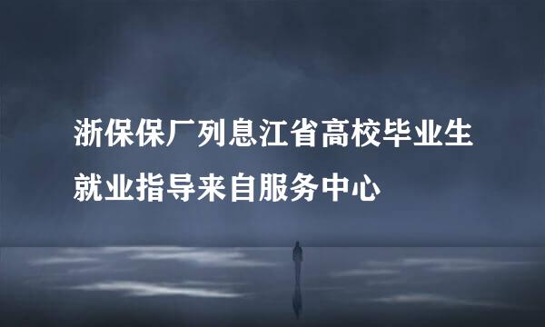 浙保保厂列息江省高校毕业生就业指导来自服务中心