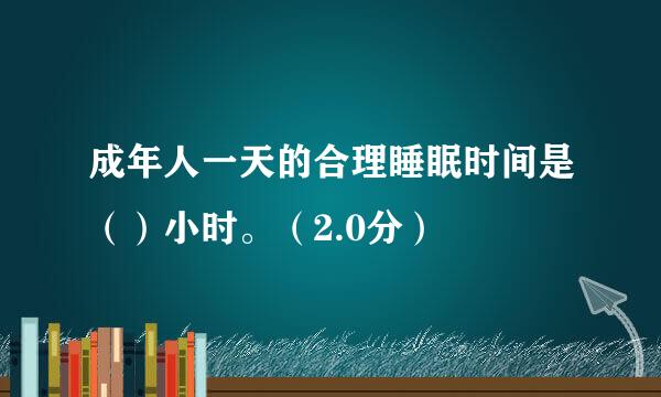 成年人一天的合理睡眠时间是（）小时。（2.0分）