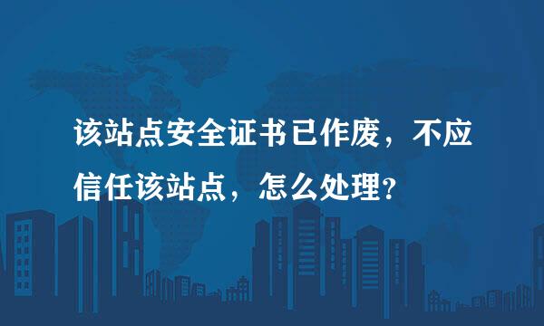 该站点安全证书已作废，不应信任该站点，怎么处理？