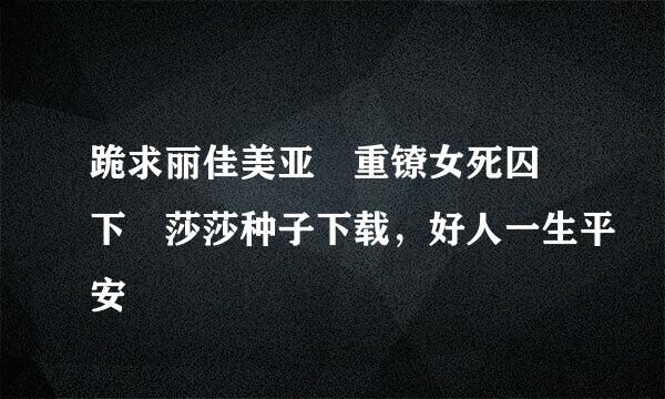 跪求丽佳美亚 重镣女死囚 下 莎莎种子下载，好人一生平安