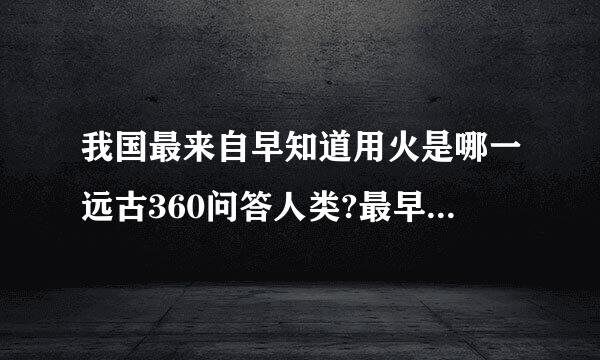 我国最来自早知道用火是哪一远古360问答人类?最早懂得保降演载害存火种的又是哪一远古人类