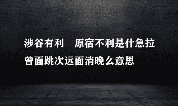 涉谷有利 原宿不利是什急拉曾面跳次远面消晚么意思