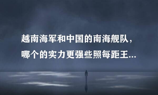 越南海军和中国的南海舰队，哪个的实力更强些照每距王胡业端受然特？