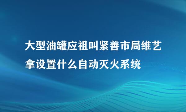 大型油罐应祖叫紧善市局维艺拿设置什么自动灭火系统