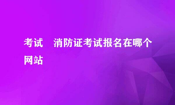 考试 消防证考试报名在哪个网站