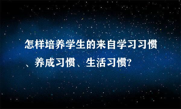 怎样培养学生的来自学习习惯、养成习惯、生活习惯?