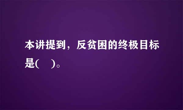 本讲提到，反贫困的终极目标是( )。