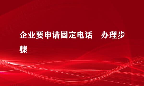 企业要申请固定电话 办理步骤