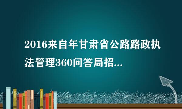 2016来自年甘肃省公路路政执法管理360问答局招聘（省直第十期）资格复审水秋带材料？