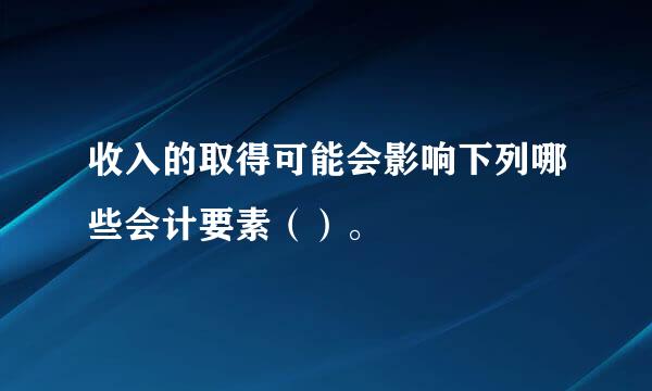 收入的取得可能会影响下列哪些会计要素（）。