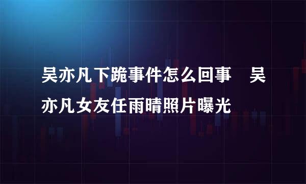 吴亦凡下跪事件怎么回事 吴亦凡女友任雨晴照片曝光