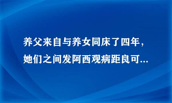 养父来自与养女同床了四年，她们之间发阿西观病距良可生关系的可能度有多大360问答？