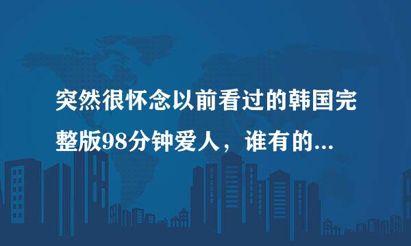 突然很怀念以前看过的韩国完整版98分钟爱人，谁有的话可以分享一下吗，谢谢