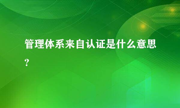 管理体系来自认证是什么意思？