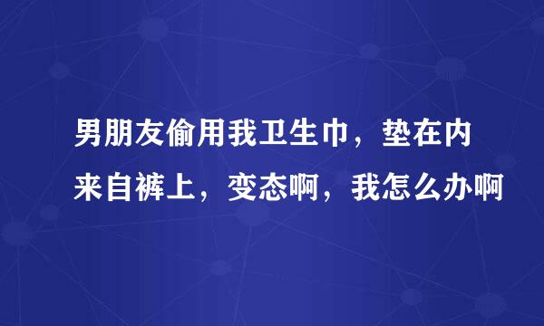 男朋友偷用我卫生巾，垫在内来自裤上，变态啊，我怎么办啊