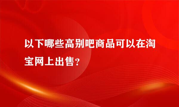 以下哪些高别吧商品可以在淘宝网上出售？