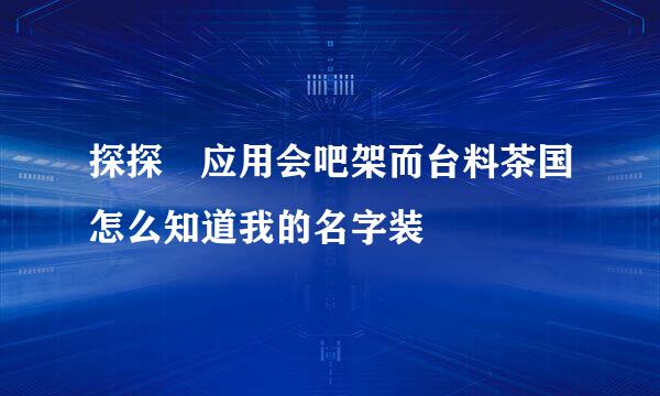 探探 应用会吧架而台料茶国怎么知道我的名字装