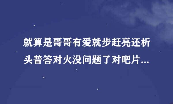 就算是哥哥有爱就步赶亮还析头普答对火没问题了对吧片头曲叫什么