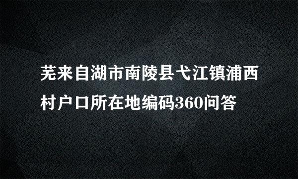 芜来自湖市南陵县弋江镇浦西村户口所在地编码360问答