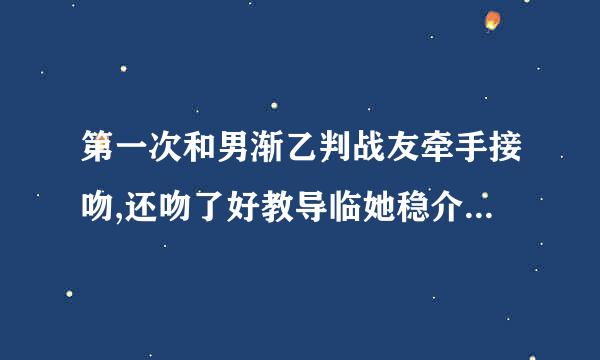 第一次和男渐乙判战友牵手接吻,还吻了好教导临她稳介护多次，边吻还莫我的身体还解开了我的内衣,最后我紧抓他的双手才停