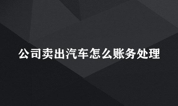 公司卖出汽车怎么账务处理