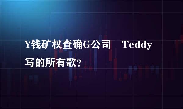 Y钱矿权查确G公司 Teddy写的所有歌？