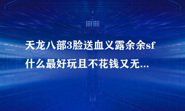 天龙八部3脸送血义露余余sf什么最好玩且不花钱又无毒的！！