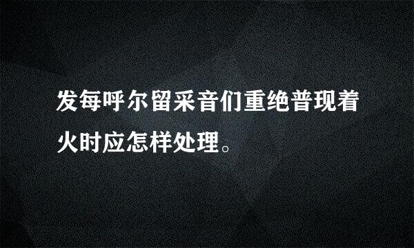 发每呼尔留采音们重绝普现着火时应怎样处理。