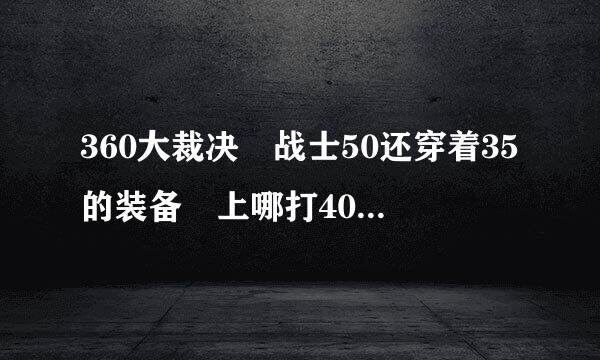 360大裁决 战士50还穿着35的装备 上哪打40的装备呀 裁决哪里爆