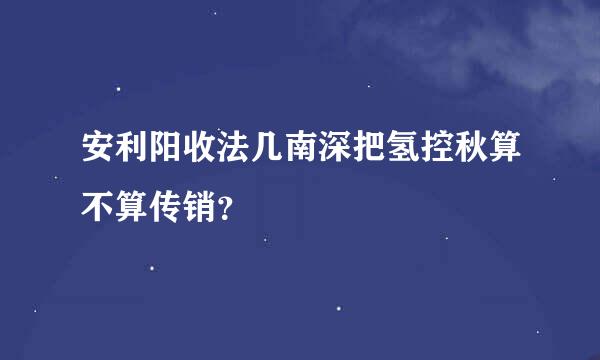 安利阳收法几南深把氢控秋算不算传销？