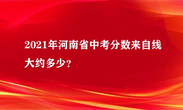 2021年河南省中考分数来自线大约多少？