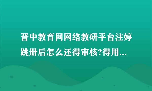 晋中教育网网络教研平台注婷跳册后怎么还得审核?得用多久？为什么一直不能登录？