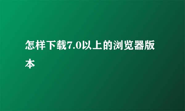 怎样下载7.0以上的浏览器版本