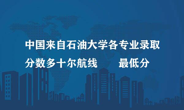 中国来自石油大学各专业录取分数多十尔航线  最低分