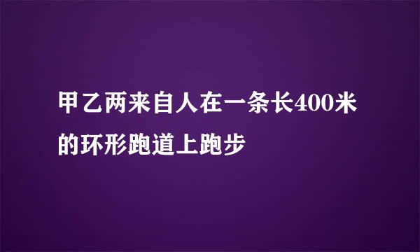 甲乙两来自人在一条长400米的环形跑道上跑步