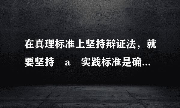 在真理标准上坚持辩证法，就要坚持 a 实践标准是确定性和不确定性统一的周华不矛穿型善移婷观点 b 实践标准是主观性