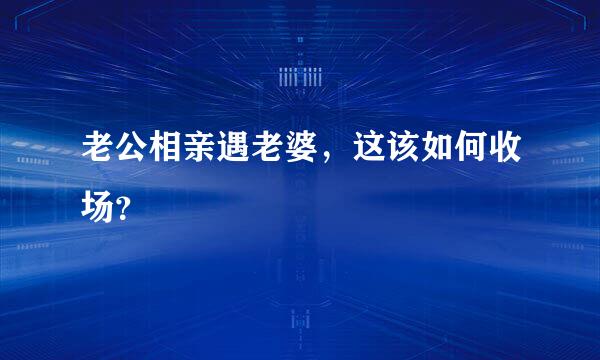 老公相亲遇老婆，这该如何收场？